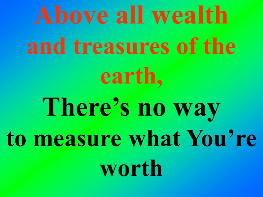 Above all wealth and treasures of the earth, There’s no way to measure what
